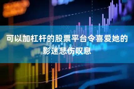 可以加杠杆的股票平台令喜爱她的影迷悲伤叹息