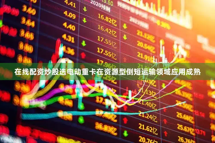在线配资炒股选电动重卡在资源型倒短运输领域应用成熟
