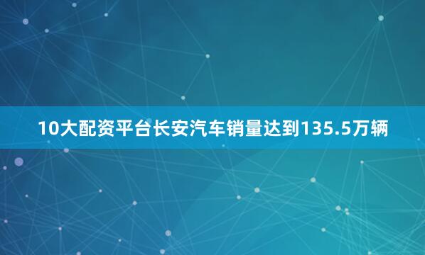 10大配资平台长安汽车销量达到135.5万辆