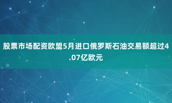 股票市场配资欧盟5月进口俄罗斯石油交易额超过4.07亿欧元
