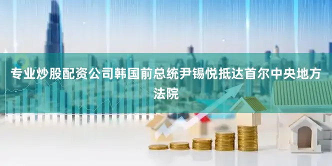 专业炒股配资公司韩国前总统尹锡悦抵达首尔中央地方法院