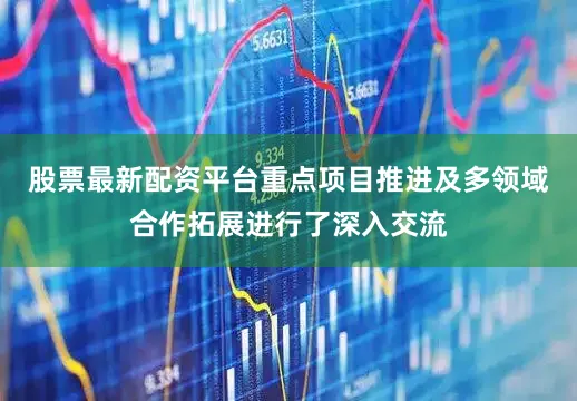 股票最新配资平台重点项目推进及多领域合作拓展进行了深入交流
