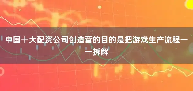 中国十大配资公司创造营的目的是把游戏生产流程一一拆解