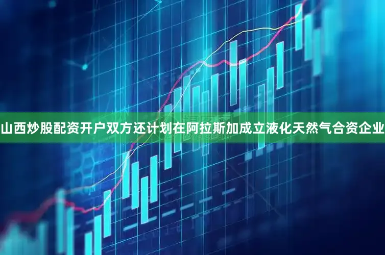 山西炒股配资开户双方还计划在阿拉斯加成立液化天然气合资企业