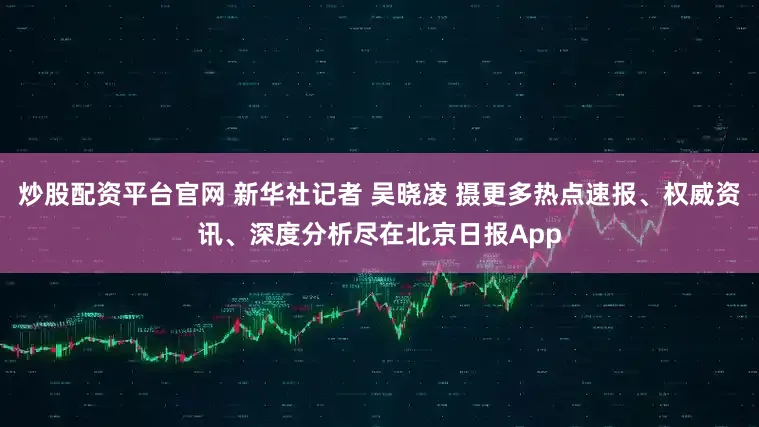 炒股配资平台官网 新华社记者 吴晓凌 摄更多热点速报、权威资讯、深度分析尽在北京日报App