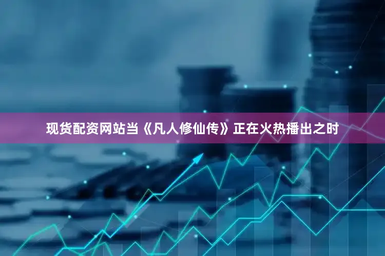 现货配资网站当《凡人修仙传》正在火热播出之时